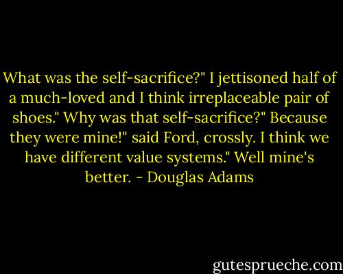 What was the self-sacrifice?"<br />I jettisoned half of a much-loved and I think irreplaceable pair of shoes."<br />Why was that self-sacrifice?"<br />Because they were mine!" said Ford, crossly.<br />I think we have different value systems."<br />Well mine's better. - Douglas Adams