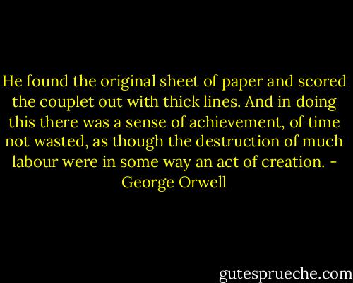 He found the original sheet of paper and scored the couplet out with thick lines. And in doing this there was a sense of achievement, of time not wasted, as though the destruction of much labour were in some way an act of creation. - George Orwell