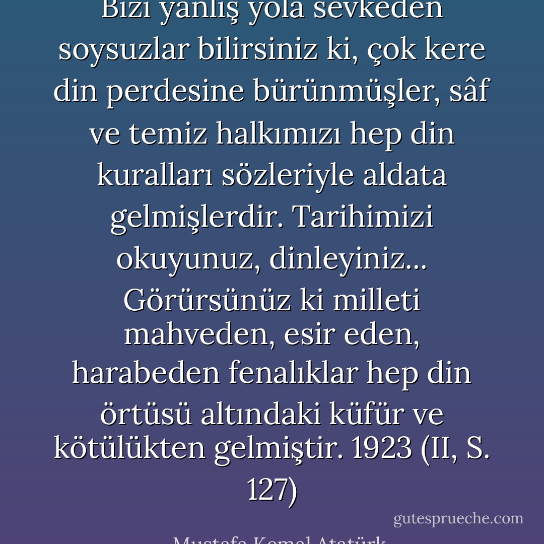 Bizi yanlış yola sevkeden soysuzlar bilirsiniz ki, çok kere din perdesine bürünmüşler, sâf ve temiz halkımızı hep din kuralları sözleriyle aldata gelmişlerdir. Tarihimizi okuyunuz, dinleyiniz... Görürsünüz ki milleti mahveden, esir eden, harabeden fenalıklar hep din örtüsü altındaki küfür ve kötülükten gelmiştir. 1923 (II, S. 127) - Mustafa Kemal Atatürk