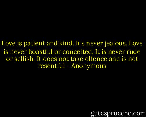 Love is patient and kind. It's never jealous. Love is never boastful or conceited. It is never rude or selfish. It does not take offence and is not resentful - Anonymous