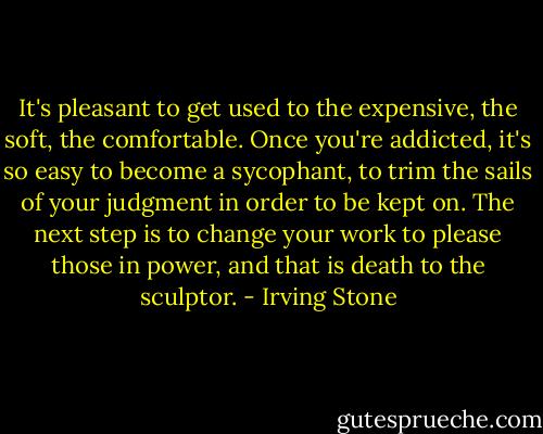 It's pleasant to get used to the expensive, the soft, the comfortable. Once you're addicted, it's so easy to become a sycophant, to trim the sails of your judgment in order to be kept on. The next step is to change your work to please those in power, and that is death to the sculptor. - Irving Stone