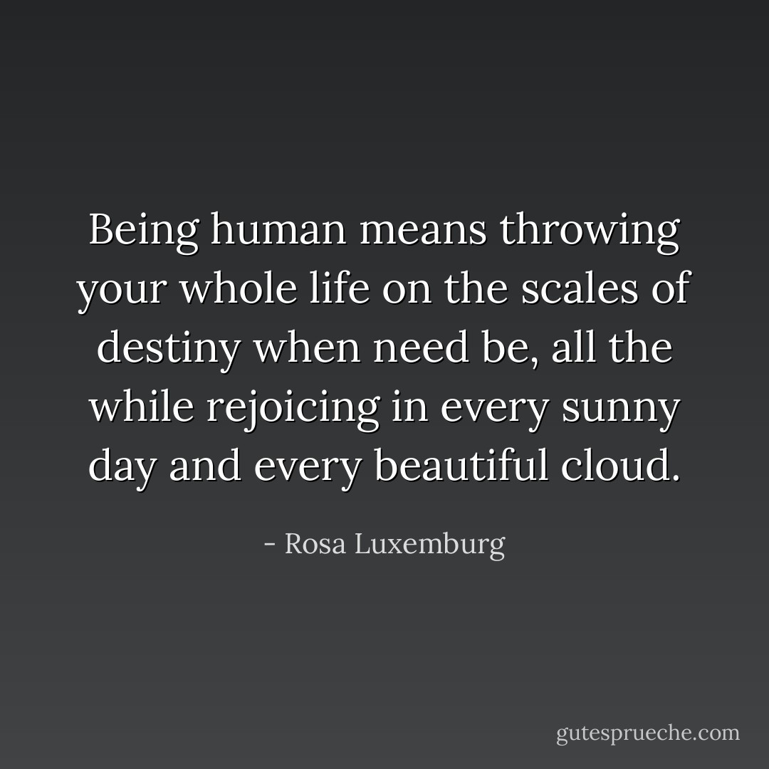 Being human means throwing your whole life on the scales of destiny when need be, all the while rejoicing in every sunny day and every beautiful cloud. - Rosa Luxemburg