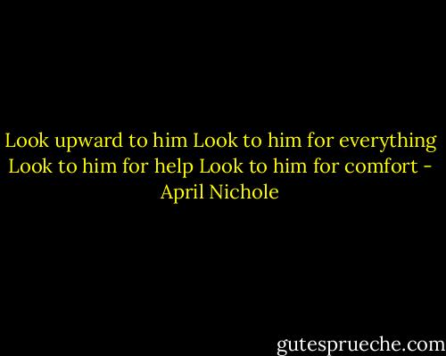 Look upward to him<br />Look to him for everything<br />Look to him for help<br />Look to him for comfort - April Nichole
