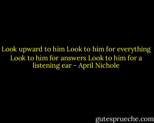 Look upward to him<br />Look to him for everything<br />Look to him for answers<br />Look to him for a listening ear - April Nichole