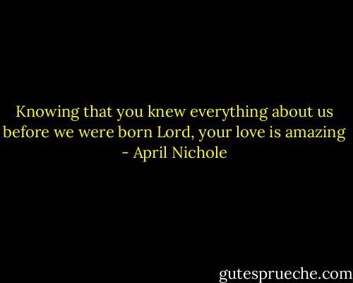 Knowing that you knew everything about us before we were born<br />Lord, your love is amazing - April Nichole