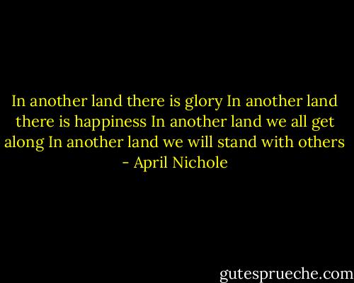 In another land there is glory<br />In another land there is happiness<br />In another land we all get along<br />In another land we will stand with others - April Nichole