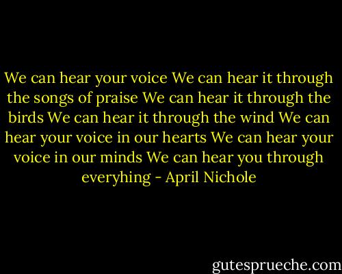 We can hear your voice<br />We can hear it through the songs of praise<br />We can hear it through the birds<br />We can hear it through the wind<br />We can hear your voice in our hearts<br />We can hear your voice in our minds<br />We can hear you through everyhing - April Nichole