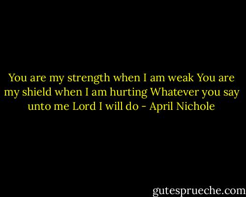 You are my strength when I am weak<br />You are my shield when I am hurting<br />Whatever you say unto me Lord<br />I will do - April Nichole