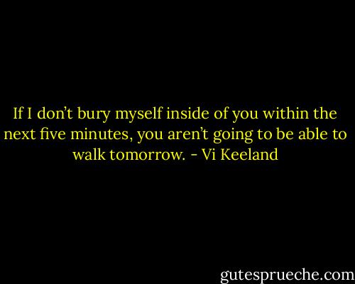 If I don’t bury myself inside of you within the next five minutes, you aren’t going to be able to walk tomorrow. - Vi Keeland