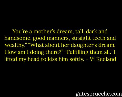 You’re a mother’s dream, tall, dark and handsome, good manners, straight teeth and wealthy.”<br />“What about her daughter’s dream. How am I doing there?”<br />“Fulfilling them all.” I lifted my head to kiss him softly. - Vi Keeland