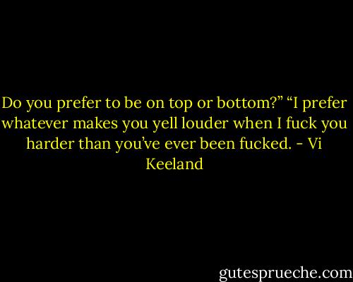Do you prefer to be on top or bottom?”<br />“I prefer whatever makes you yell louder when I fuck you harder than you’ve ever been fucked. - Vi Keeland