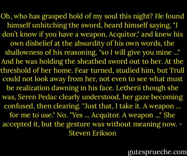 Oh, who has grasped hold of my soul this night? He found himself unhitching the sword, heard himself saying, "I don’t know if you have a weapon, Acquitor," and knew his own disbelief at the absurdity of his own words, the shallowness of his reasoning, "so I will give you mine ..." And he was holding the sheathed sword out to her.<br />At the threshold of her home.<br />Fear turned, studied him, but Trull could not look away from her, not even to see what must be realization dawning in his face.<br />Letherii though she was, Seren Pedac clearly understood, her gaze becoming confused, then clearing. "Just that, I take it. A weapon ... for me to use."<br />No. "Yes ... Acquitor. A weapon ..."<br />She accepted it, but the gesture was without meaning now. - Steven Erikson