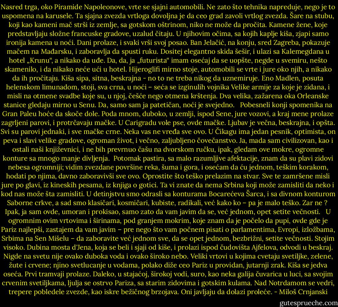 Nasred trga, oko Piramide Napoleonove, vrte se sjajni automobili. Ne zato što tehnika napreduje, nego je to uspomena na karusele. Ta sjajna zvezda vrtloga dovoljna je da ceo grad zavoli vrtlog zvezda. Šare na stubu, koji kao kameni mač strši iz zemlje, sa gotskom oštrinom, niko ne može da pročita. Kamene žene, koje predstavljaju složne francuske gradove, uzalud čitaju. U njihovim očima, sa kojih kaplje kiša, zjapi samo ironija kamena u noći. Dani prolaze, i svaki vrši svoj posao. Ban Jelačić, na konju, sred Zagreba, pokazuje mačem na Mađarsku, i zaboravlja da spusti ruku. Dositej elegantno skida šešir, i ulazi sa Kalemegdana u hotel „Krunu“, a nikako da uđe. Da, da, ja „futurista“ imam osećaj da se uopšte, negde u svemiru, nešto skamenilo, i da nikako neće ući u hotel. Hijeroglifi mirno stoje, automobili se vrte i jure oko njih, a nikako da ih pročitaju. Kiša sipa, sitna, beskrajna - no to ne treba nikog da uznemiruje. Eno Madlen, posuta helenskom limunadom, stoji, sva crna, u noći – seća se izginulih vojnika Velike armije za koje je zidana, i misli na otmene svadbe koje su, u njoj, češće nego otmena krštenja. Dva velika, zažarena oka Orleanske stanice gledaju mirno u Senu. Da, samo sam ja patetičan, noći je svejedno. <br /><br />Pobesneli konji spomenika na Gran Paleu hoće da skoče dole. Poda mnom, duboko, u zemlji, ispod Sene, jure vozovi, a kraj mene prolaze zagrljeni parovi, i protrčavaju mačke. U Carigradu vole pse, ovde mačke. Ljubav je večna, beskrajna, i opšta. Svi su parovi jednaki, i sve mačke crne. Neka vas ne vređa sve ovo. U Čikagu ima jedan pesnik, optimista, on peva i slavi velike gradove, ogroman život, i večno, zaljubljeno čovečanstvo. Ja, mada sam civilizovan, kao i ostali naši književnici, i ne bih prevrnuo čašu na dvorskom ručku, ipak, gledam ove mokre, ogromne konture sa mnogo manje divljenja.<br /><br />Potomak pastira, sa malo razumljive afektacije, znam da su plavi zidovi nebesa ogromniji; vidim zvezdane površine reka, šuma i gora, i osećam da ću jednom, teškim korakom, hodati po njima, davno zaboravivši sve ovo. Oprostite što teško prelazim na stvar. Sve te zamršene misli jure po glavi, iz kineskih pesama, iz knjiga o gotici. Ta vi znate da nema Srbina koji može zamisliti da neko i kod nas može šta zamisliti. U detinjstvu smo odrasli sa konturama Bocarećeva Šarca, i sa divnom konturom Saborne crkve, a sad smo klasičari, kosmičari, kubiste, radikali, već kako ko – pa je malo teško. Zar ne ?<br /><br />Ipak, ja sam ovde, umoran i prokisao, samo zato da vam javim da se, već jednom, opet setite večnosti. <br /><br />U ogromnim ovim vrtovima i širinama, pod granjem mokrim, koje znam da je počelo da pupi, ovde gde je Pariz najlepši, zastajem da vam javim – pre nego što vam počnem pisati o parlamentima, Evropi, izložbama, Srbima na Sen Mišelu – da zaboravite već jednom sve, da se opet jednom, bezbrižni, setite večnosti. Stojim visoko. Dubina mosta d'Jena, koja se beli i sjaji od kiše, i prolazi ispod čudovišta Ajfelova, odvodi u beskraj. Nigde na svetu nije ovako duboka voda i ovako široko nebo. Veliki vrtovi u kojima cvetaju svetiljke, zelene, žute i crvene; njino svetlucanje u vodama, polako diže ceo Pariz u providan, jutarnji zrak. Kiša se jedva oseća. Prvi tramvaji prolaze. Daleko, u stajaćoj, širokoj vodi, suro, kao neka galija čuvarica u luci, sa svojim crvenim svetiljkama, ljulja se ostrvo Pariza, sa starim zidovima i gotskim kulama. Nad Notrdamom se vedri, trepere pobledele zvezde, kao iskre bežičnog brzojava. Oni javljaju da dolazi proleće. - Miloš Crnjanski