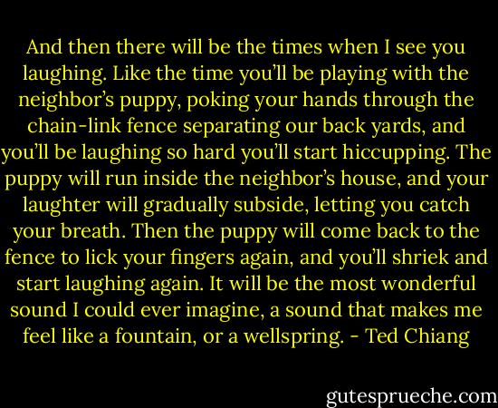And then there will be the times when I see you laughing. Like the time you’ll be playing with the neighbor’s puppy, poking your hands through the chain-link fence separating our back yards, and you’ll be laughing so hard you’ll start hiccupping. The puppy will run inside the neighbor’s house, and your laughter will gradually subside, letting you catch your breath. Then the puppy will come back to the fence to lick your fingers again, and you’ll shriek and start laughing again. It will be the most wonderful sound I could ever imagine, a sound that makes me feel like a fountain, or a wellspring. - Ted Chiang