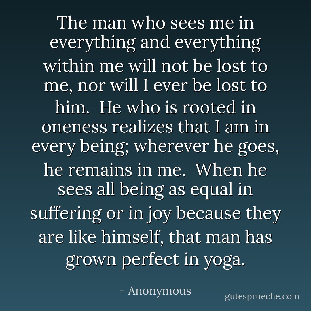 The man who sees me in everything<br />and everything within me<br />will not be lost to me, nor<br />will I ever be lost to him.<br /><br />He who is rooted in oneness<br />realizes that I am<br />in every being; wherever<br />he goes, he remains in me.<br /><br />When he sees all being as equal<br />in suffering or in joy<br />because they are like himself,<br />that man has grown perfect in yoga. - Anonymous