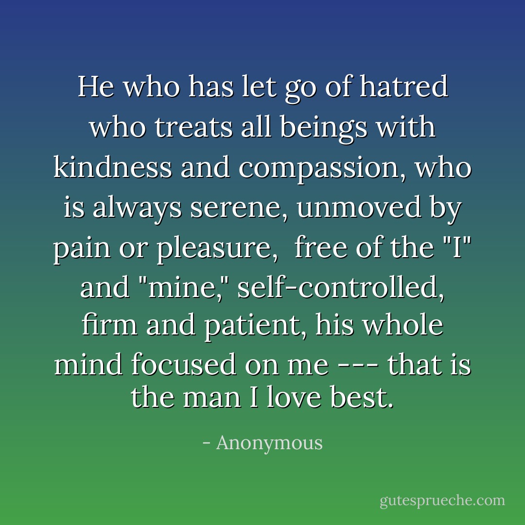 He who has let go of hatred<br />who treats all beings with kindness<br />and compassion, who is always serene,<br />unmoved by pain or pleasure,<br /><br />free of the "I" and "mine,"<br />self-controlled, firm and patient,<br />his whole mind focused on me ---<br />that is the man I love best. - Anonymous