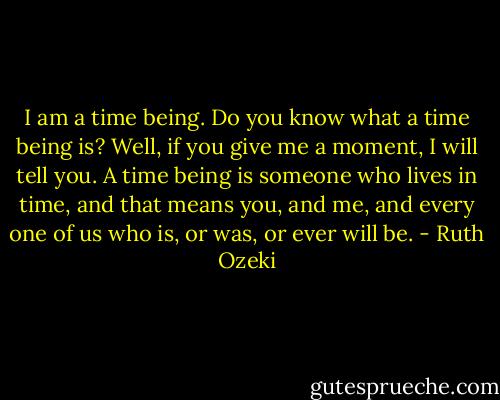 I am a time being. Do you know what a time being is? Well, if you give me a moment, I will tell you. A time being is someone who lives in time, and that means you, and me, and every one of us who is, or was, or ever will be. - Ruth Ozeki