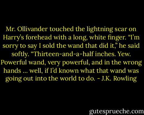 Mr. Ollivander touched the lightning scar on Harry’s forehead with a long, white finger. “I’m sorry to say I sold the wand that did it,” he said softly. “Thirteen-and-a-half inches. Yew. Powerful wand, very powerful, and in the wrong hands … well, if I’d known what that wand was going out into the world to do. - J.K. Rowling