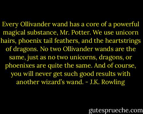 Every Ollivander wand has a core of a powerful magical substance, Mr. Potter. We use unicorn hairs, phoenix tail feathers, and the heartstrings of dragons. No two Ollivander wands are the same, just as no two unicorns, dragons, or phoenixes are quite the same. And of course, you will never get such good results with another wizard’s wand. - J.K. Rowling