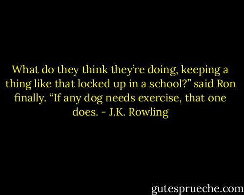 What do they think they’re doing, keeping a thing like that locked up in a school?” said Ron finally. “If any dog needs exercise, that one does. - J.K. Rowling