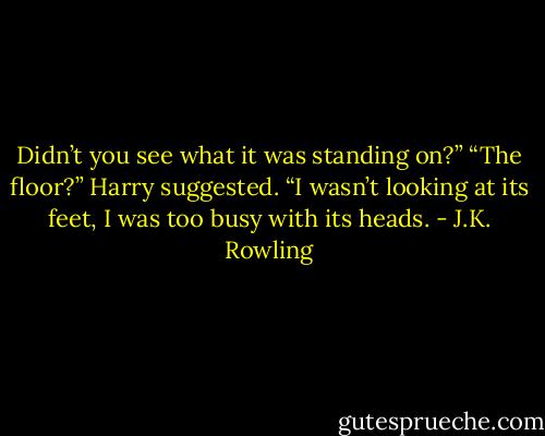 Didn’t you see what it was standing on?” “The floor?” Harry suggested. “I wasn’t looking at its feet, I was too busy with its heads. - J.K. Rowling