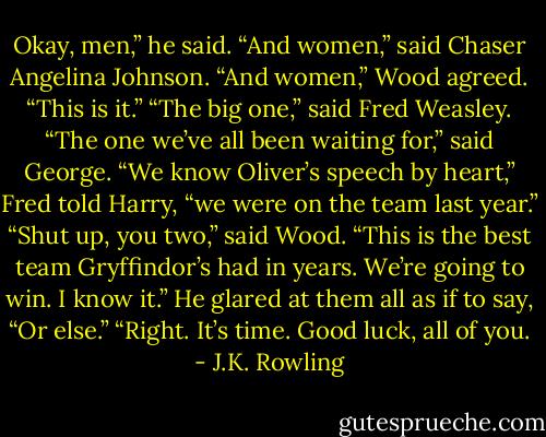 Okay, men,” he said. “And women,” said Chaser Angelina Johnson. “And women,” Wood agreed. “This is it.” “The big one,” said Fred Weasley. “The one we’ve all been waiting for,” said George. “We know Oliver’s speech by heart,” Fred told Harry, “we were on the team last year.” “Shut up, you two,” said Wood. “This is the best team Gryffindor’s had in years. We’re going to win. I know it.” He glared at them all as if to say, “Or else.” “Right. It’s time. Good luck, all of you. - J.K. Rowling