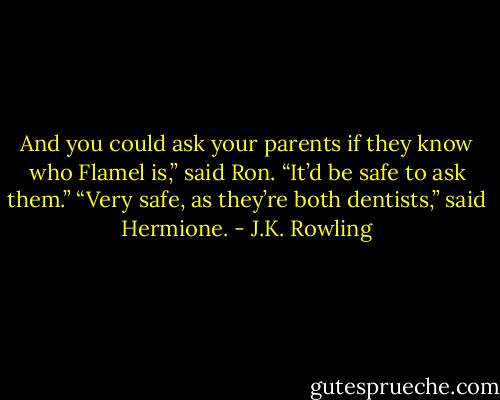 And you could ask your parents if they know who Flamel is,” said Ron. “It’d be safe to ask them.” “Very safe, as they’re both dentists,” said Hermione. - J.K. Rowling