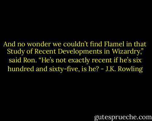 And no wonder we couldn’t find Flamel in that Study of Recent Developments in Wizardry,” said Ron. “He’s not exactly recent if he’s six hundred and sixty-five, is he? - J.K. Rowling