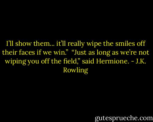 I’ll show them... it’ll really wipe the smiles off their faces if we win.” <br />“Just as long as we’re not wiping you off the field,” said Hermione. - J.K. Rowling