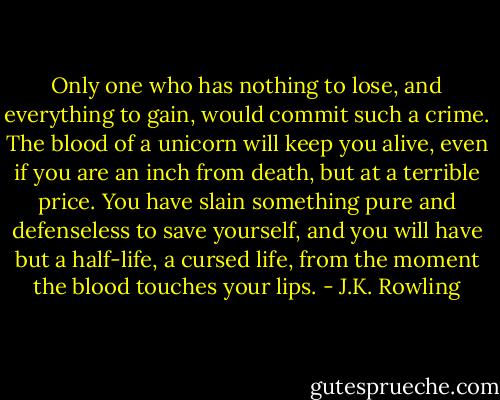 Only one who has nothing to lose, and everything to gain, would commit such a crime. The blood of a unicorn will keep you alive, even if you are an inch from death, but at a terrible price. You have slain something pure and defenseless to save yourself, and you will have but a half-life, a cursed life, from the moment the blood touches your lips. - J.K. Rowling