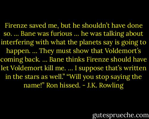 Firenze saved me, but he shouldn’t have done so. … Bane was furious … he was talking about interfering with what the planets say is going to happen. … They must show that Voldemort’s coming back. … Bane thinks Firenze should have let Voldemort kill me. … I suppose that’s written in the stars as well.” “Will you stop saying the name!” Ron hissed. - J.K. Rowling