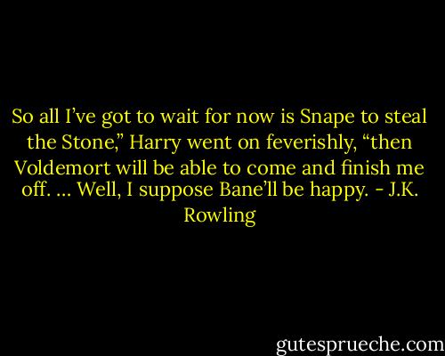 So all I’ve got to wait for now is Snape to steal the Stone,” Harry went on feverishly, “then Voldemort will be able to come and finish me off. … Well, I suppose Bane’ll be happy. - J.K. Rowling