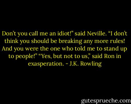 Don’t you call me an idiot!” said Neville. “I don’t think you should be breaking any more rules! And you were the one who told me to stand up to people!” “Yes, but not to us,” said Ron in exasperation. - J.K. Rowling