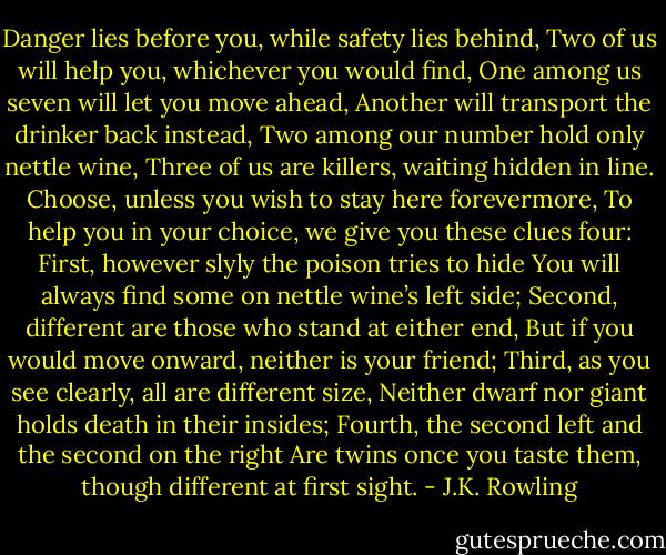 Danger lies before you, while safety lies behind, Two of us will help you, whichever you would find, One among us seven will let you move ahead, Another will transport the drinker back instead, Two among our number hold only nettle wine, Three of us are killers, waiting hidden in line. Choose, unless you wish to stay here forevermore, To help you in your choice, we give you these clues four: First, however slyly the poison tries to hide You will always find some on nettle wine’s left side; Second, different are those who stand at either end, But if you would move onward, neither is your friend; Third, as you see clearly, all are different size, Neither dwarf nor giant holds death in their insides; Fourth, the second left and the second on the right Are twins once you taste them, though different at first sight. - J.K. Rowling