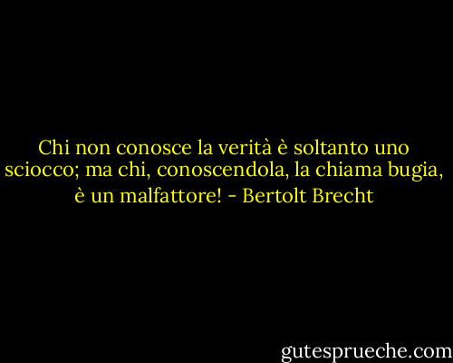 Chi non conosce la verità è soltanto uno sciocco; ma chi, conoscendola, la chiama bugia, è un malfattore! - Bertolt Brecht