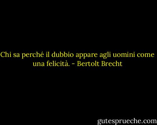 Chi sa perché il dubbio appare agli uomini come una felicità. - Bertolt Brecht