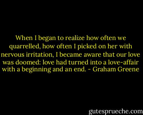 When I began to realize how often we quarrelled, how often I picked on her with nervous irritation, I became aware that our love was doomed: love had turned into a love-affair with a beginning and an end. - Graham Greene