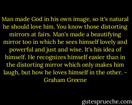 Man made God in his own image, so it's natural he should love him. You know those distorting mirrors at fairs. Man's made a beautifying mirror too in which he sees himself lovely and powerful and just and wise. It's his idea of himself. He recognizes himself easier than in the distorting mirror which only makes him laugh, but how he loves himself in the other. - Graham Greene