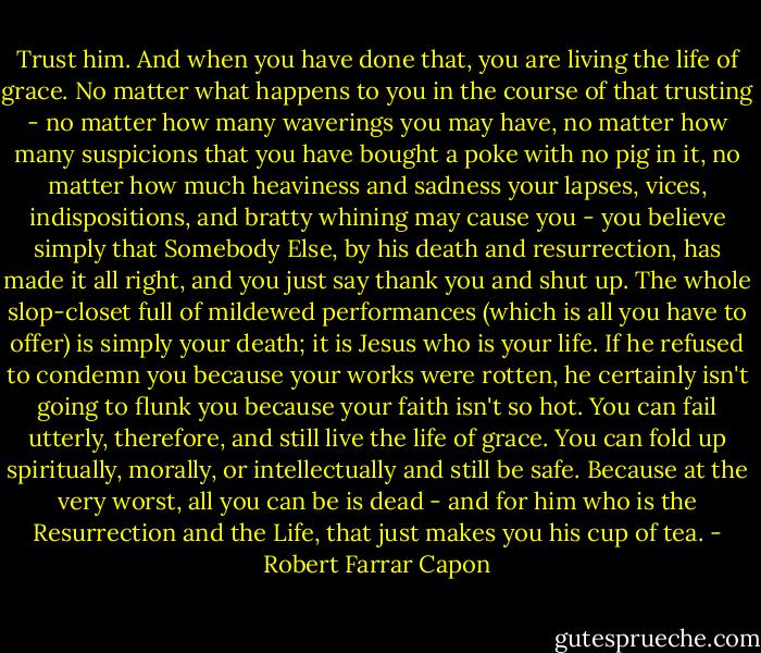 Trust him. And when you have done that, you are living the life of grace. No matter what happens to you in the course of that trusting - no matter how many waverings you may have, no matter how many suspicions that you have bought a poke with no pig in it, no matter how much heaviness and sadness your lapses, vices, indispositions, and bratty whining may cause you - you believe simply that Somebody Else, by his death and resurrection, has made it all right, and you just say thank you and shut up. The whole slop-closet full of mildewed performances (which is all you have to offer) is simply your death; it is Jesus who is your life. If he refused to condemn you because your works were rotten, he certainly isn't going to flunk you because your faith isn't so hot. You can fail utterly, therefore, and still live the life of grace. You can fold up spiritually, morally, or intellectually and still be safe. Because at the very worst, all you can be is dead - and for him who is the Resurrection and the Life, that just makes you his cup of tea. - Robert Farrar Capon