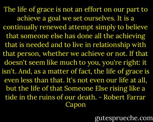 The life of grace is not an effort on our part to achieve a goal we set ourselves. It is a continually renewed attempt simply to believe that someone else has done all the achieving that is needed and to live in relationship with that person, whether we achieve or not. If that doesn't seem like much to you, you're right: it isn't. And, as a matter of fact, the life of grace is even less than that. It's not even our life at all, but the life of that Someone Else rising like a tide in the ruins of our death. - Robert Farrar Capon