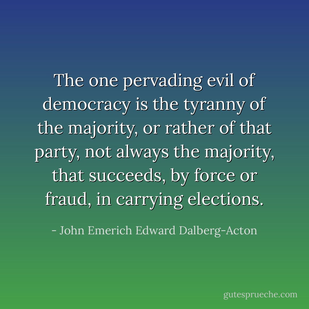The one pervading evil of democracy is the tyranny of the majority, or rather of that party, not always the majority, that succeeds, by force or fraud, in carrying elections. - John Emerich Edward Dalberg-Acton