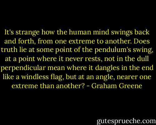 It's strange how the human mind swings back and forth, from one extreme to another. Does truth lie at some point of the pendulum's swing, at a point where it never rests, not in the dull perpendicular mean where it dangles in the end like a windless flag, but at an angle, nearer one extreme than another? - Graham Greene