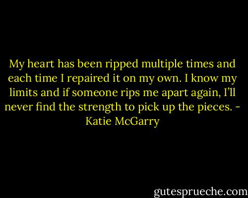 My heart has been ripped multiple times and each time I repaired it on my own. I know my limits and if someone rips me apart again, I’ll never find the strength to pick up the pieces. - Katie McGarry