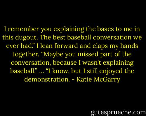 I remember you explaining the bases to me in this dugout. The best baseball conversation we ever had.”<br />I lean forward and claps my hands together. “Maybe you missed part of the conversation, because I wasn’t explaining baseball.”<br />… “I know, but I still enjoyed the demonstration. - Katie McGarry