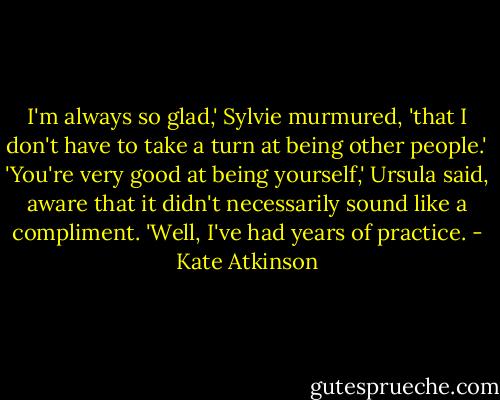 I'm always so glad,' Sylvie murmured, 'that I don't have to take a turn at being other people.'<br />'You're very good at being yourself,' Ursula said, aware that it didn't necessarily sound like a compliment.<br />'Well, I've had years of practice. - Kate Atkinson