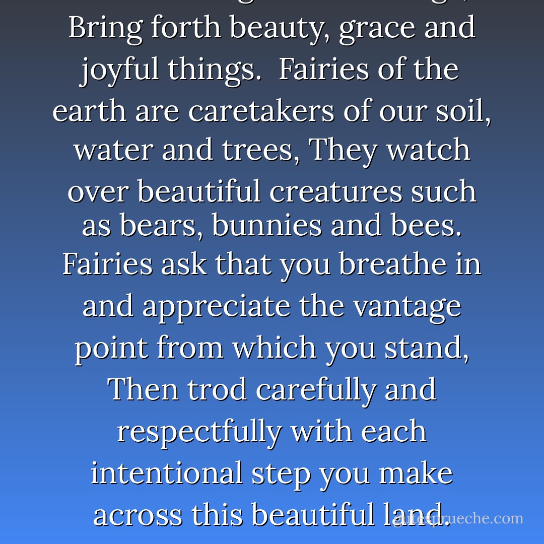 Fairies with gossamer wings,<br /> Bring forth beauty, grace and joyful things.<br /> Fairies of the earth are caretakers of our soil, water and trees,<br />They watch over beautiful creatures such as bears, bunnies and bees.<br />Fairies ask that you breathe in and appreciate the vantage point from which you stand,<br />Then trod carefully and respectfully with each intentional step you make across this beautiful land. - Molly Friedenfeld