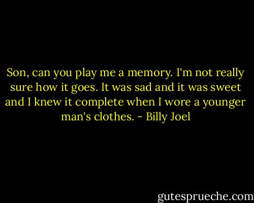 Son, can you play me a memory. I'm not really sure how it goes. It was sad and it was sweet and I knew it complete when I wore a younger man's clothes. - Billy Joel