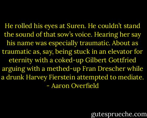He rolled his eyes at Suren. He couldn’t stand the sound of that sow’s voice. Hearing her say his name was especially traumatic. About as traumatic as, say, being stuck in an elevator for eternity with a coked-up Gilbert Gottfried arguing with a methed-up Fran Drescher while a drunk Harvey Fierstein attempted to mediate. - Aaron Overfield