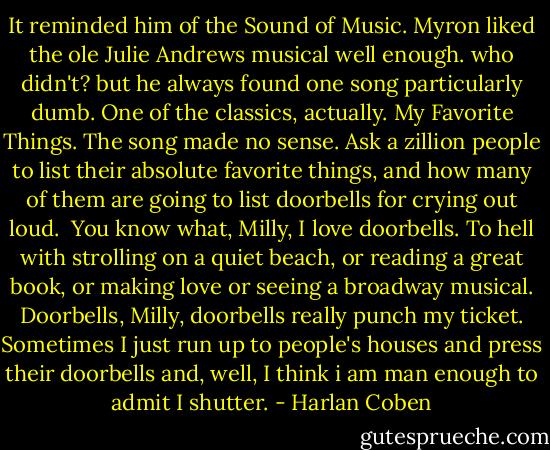 It reminded him of the Sound of Music. Myron liked the ole Julie Andrews musical well enough. who didn't? but he always found one song particularly dumb. One of the classics, actually. My Favorite Things. The song made no sense. Ask a zillion people to list their absolute favorite things, and how many of them are going to list doorbells for crying out loud.<br /><br />You know what, Milly, I love doorbells. To hell with strolling on a quiet beach, or reading a great book, or making love or seeing a broadway musical. Doorbells, Milly, doorbells really punch my ticket. Sometimes I just run up to people's houses and press their doorbells and, well, I think i am man enough to admit I shutter. - Harlan Coben