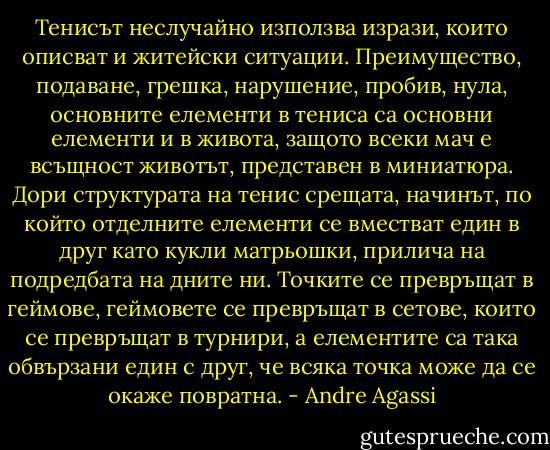Тенисът неслучайно използва изрази, които описват и житейски ситуации. Преимущество, подаване, грешка, нарушение, пробив, нула, основните елементи в тениса са основни елементи и в живота, защото всеки мач е всъщност животът, представен в миниатюра. Дори структурата на тенис срещата, начинът, по който отделните елементи се вместват един в друг като кукли матрьошки, прилича на подредбата на дните ни. Точките се превръщат в геймове, геймовете се превръщат в сетове, които се превръщат в турнири, а елементите са така обвързани един с друг, че всяка точка може да се окаже повратна. - Andre Agassi